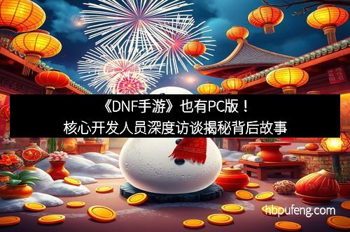 《DNF手游》也有PC版！核心开发人员深度访谈揭秘背后故事