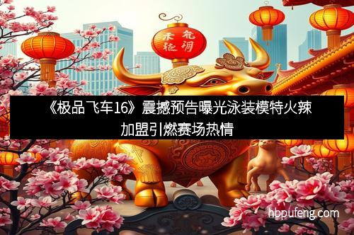 《极品飞车16》震撼预告曝光泳装模特火辣加盟引燃赛场热情